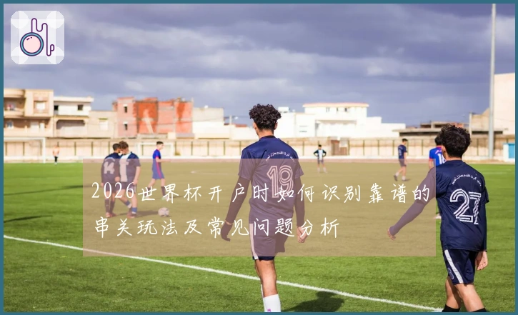 2026世界杯开户时如何识别靠谱的串关玩法及常见问题分析