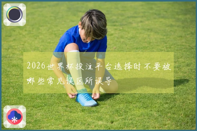 2026世界杯投注平台选择时不要被哪些常见误区所误导