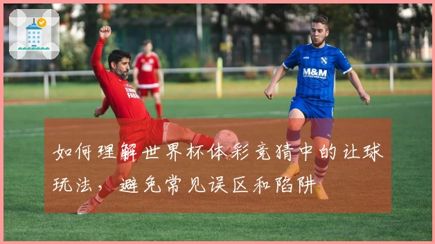 如何理解世界杯体彩竞猜中的让球玩法，避免常见误区和陷阱
