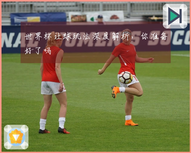世界杯让球玩法深度解析，你准备好了吗