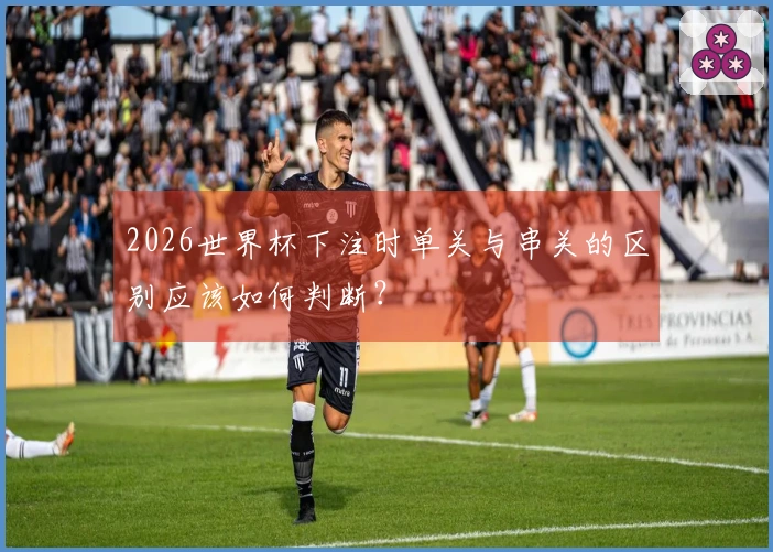 2026世界杯下注时单关与串关的区别应该如何判断？